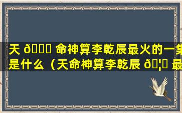 天 🐋 命神算李乾辰最火的一集是什么（天命神算李乾辰 🦆 最火的一句）